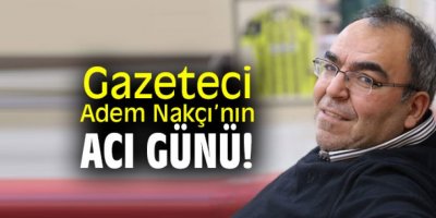 GAZETECİ ADEM NAKÇI'NIN ACI GÜNÜ
